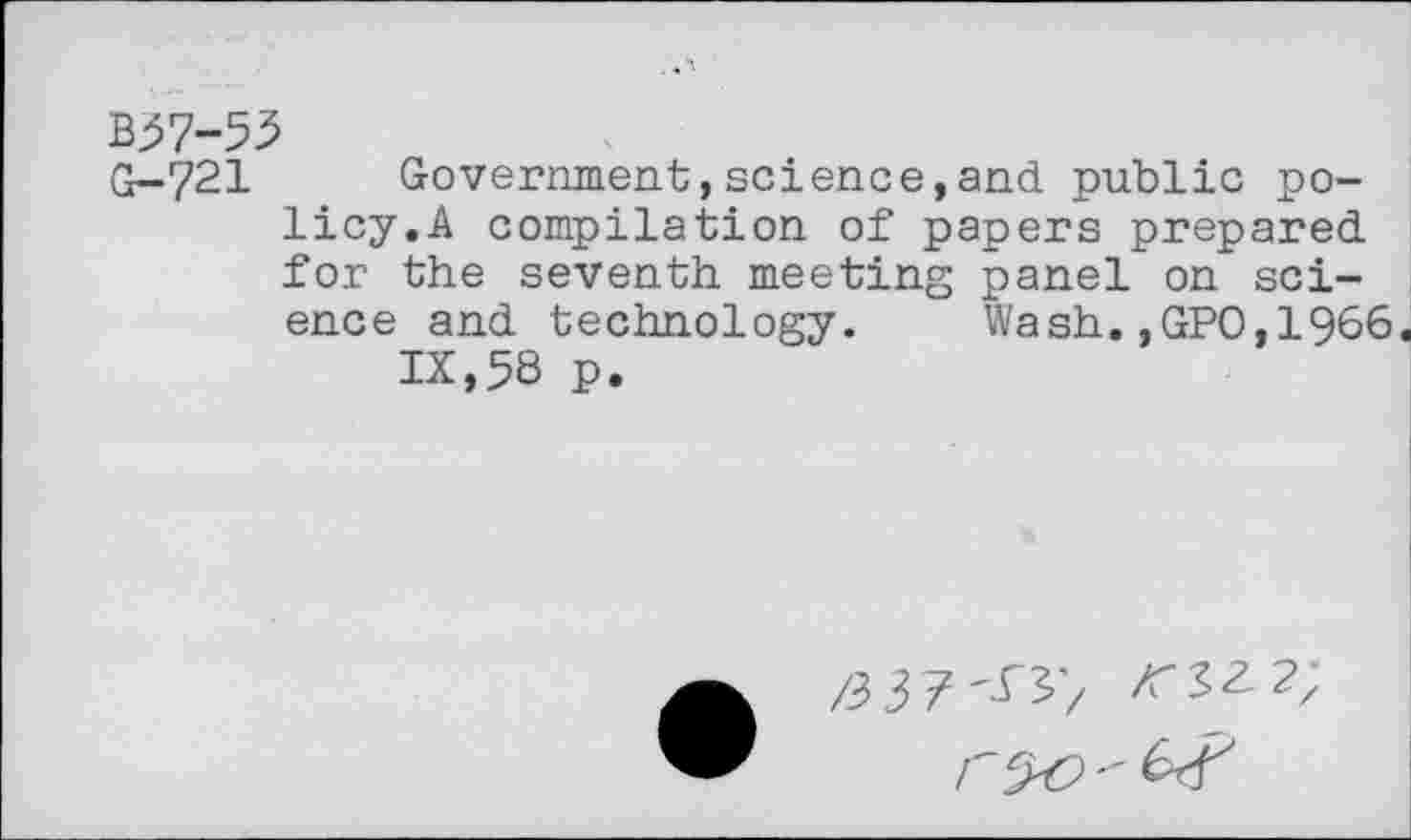 ﻿B37-53
G-721	Government,science,and public po-
licy.A compilation of papers prepared for the seventh meeting panel on science and technology. Wash.,GPO,1966.
IX,58 p.
/3 37'^'/